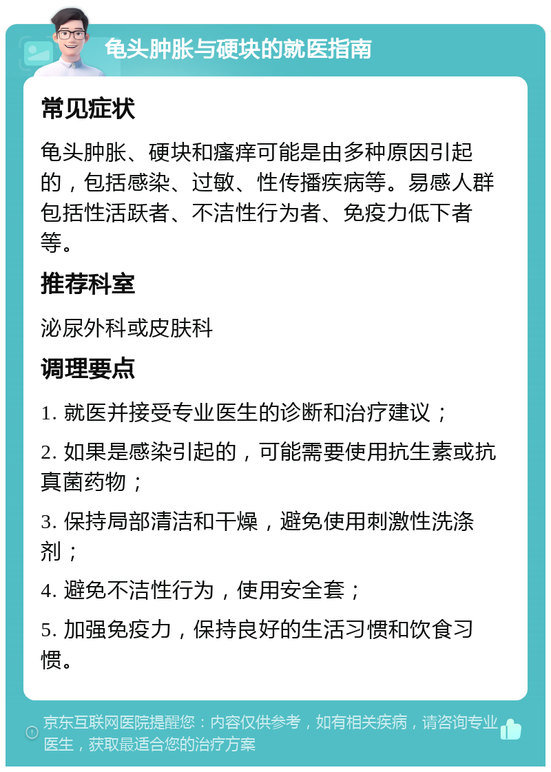 龟头肿胀与硬块的就医指南 常见症状 龟头肿胀、硬块和瘙痒可能是由多种原因引起的，包括感染、过敏、性传播疾病等。易感人群包括性活跃者、不洁性行为者、免疫力低下者等。 推荐科室 泌尿外科或皮肤科 调理要点 1. 就医并接受专业医生的诊断和治疗建议； 2. 如果是感染引起的，可能需要使用抗生素或抗真菌药物； 3. 保持局部清洁和干燥，避免使用刺激性洗涤剂； 4. 避免不洁性行为，使用安全套； 5. 加强免疫力，保持良好的生活习惯和饮食习惯。