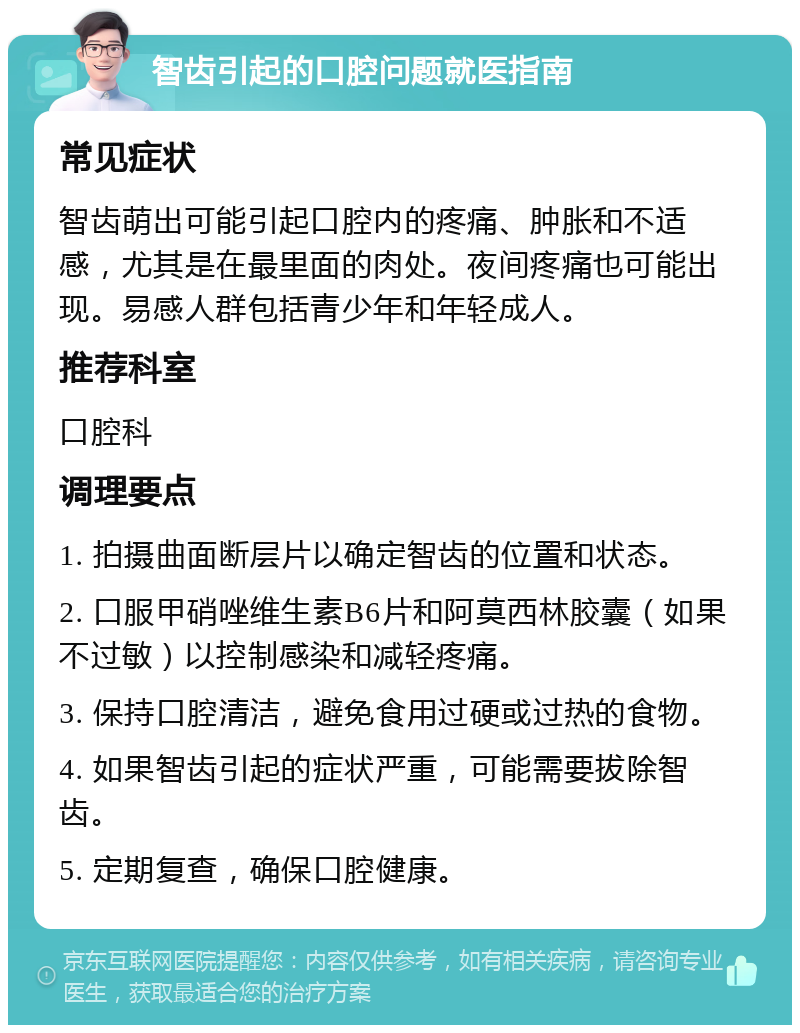 智齿引起的口腔问题就医指南 常见症状 智齿萌出可能引起口腔内的疼痛、肿胀和不适感，尤其是在最里面的肉处。夜间疼痛也可能出现。易感人群包括青少年和年轻成人。 推荐科室 口腔科 调理要点 1. 拍摄曲面断层片以确定智齿的位置和状态。 2. 口服甲硝唑维生素B6片和阿莫西林胶囊（如果不过敏）以控制感染和减轻疼痛。 3. 保持口腔清洁，避免食用过硬或过热的食物。 4. 如果智齿引起的症状严重，可能需要拔除智齿。 5. 定期复查，确保口腔健康。