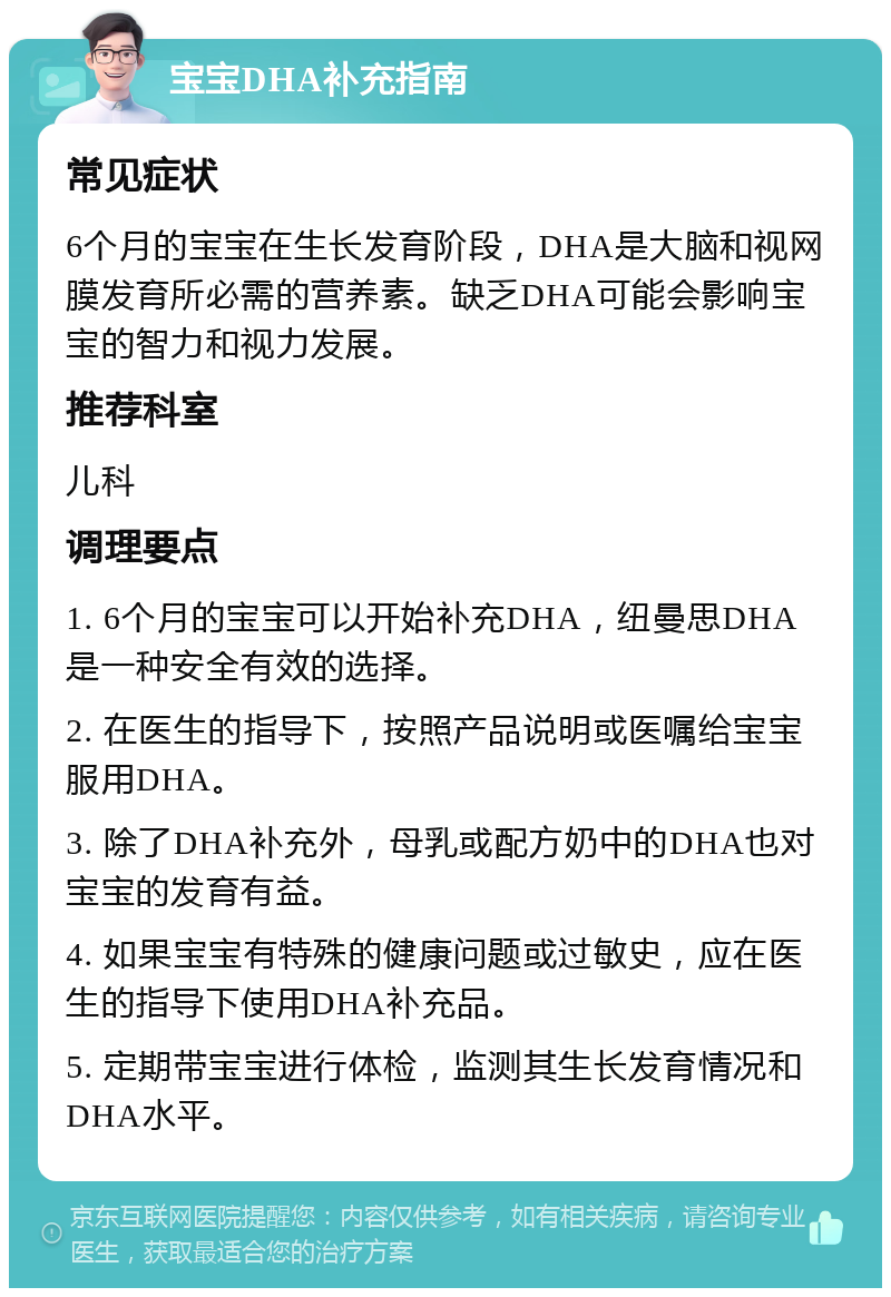 宝宝DHA补充指南 常见症状 6个月的宝宝在生长发育阶段，DHA是大脑和视网膜发育所必需的营养素。缺乏DHA可能会影响宝宝的智力和视力发展。 推荐科室 儿科 调理要点 1. 6个月的宝宝可以开始补充DHA，纽曼思DHA是一种安全有效的选择。 2. 在医生的指导下，按照产品说明或医嘱给宝宝服用DHA。 3. 除了DHA补充外，母乳或配方奶中的DHA也对宝宝的发育有益。 4. 如果宝宝有特殊的健康问题或过敏史，应在医生的指导下使用DHA补充品。 5. 定期带宝宝进行体检，监测其生长发育情况和DHA水平。