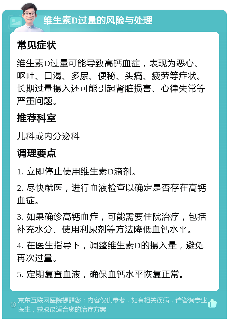 维生素D过量的风险与处理 常见症状 维生素D过量可能导致高钙血症，表现为恶心、呕吐、口渴、多尿、便秘、头痛、疲劳等症状。长期过量摄入还可能引起肾脏损害、心律失常等严重问题。 推荐科室 儿科或内分泌科 调理要点 1. 立即停止使用维生素D滴剂。 2. 尽快就医，进行血液检查以确定是否存在高钙血症。 3. 如果确诊高钙血症，可能需要住院治疗，包括补充水分、使用利尿剂等方法降低血钙水平。 4. 在医生指导下，调整维生素D的摄入量，避免再次过量。 5. 定期复查血液，确保血钙水平恢复正常。