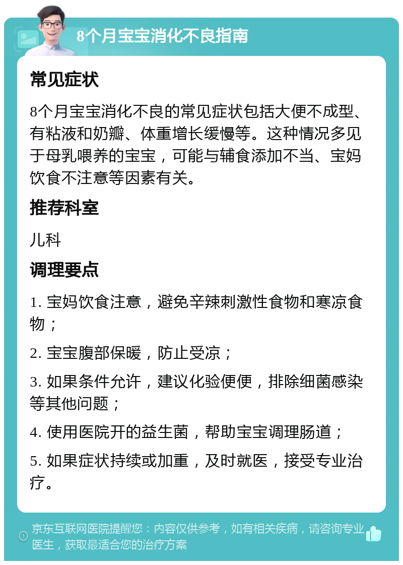 8个月宝宝消化不良指南 常见症状 8个月宝宝消化不良的常见症状包括大便不成型、有粘液和奶瓣、体重增长缓慢等。这种情况多见于母乳喂养的宝宝，可能与辅食添加不当、宝妈饮食不注意等因素有关。 推荐科室 儿科 调理要点 1. 宝妈饮食注意，避免辛辣刺激性食物和寒凉食物； 2. 宝宝腹部保暖，防止受凉； 3. 如果条件允许，建议化验便便，排除细菌感染等其他问题； 4. 使用医院开的益生菌，帮助宝宝调理肠道； 5. 如果症状持续或加重，及时就医，接受专业治疗。