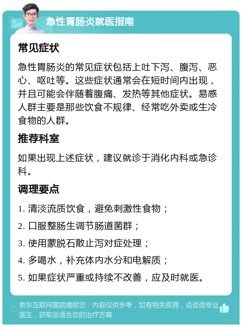 急性胃肠炎就医指南 常见症状 急性胃肠炎的常见症状包括上吐下泻、腹泻、恶心、呕吐等。这些症状通常会在短时间内出现，并且可能会伴随着腹痛、发热等其他症状。易感人群主要是那些饮食不规律、经常吃外卖或生冷食物的人群。 推荐科室 如果出现上述症状，建议就诊于消化内科或急诊科。 调理要点 1. 清淡流质饮食，避免刺激性食物； 2. 口服整肠生调节肠道菌群； 3. 使用蒙脱石散止泻对症处理； 4. 多喝水，补充体内水分和电解质； 5. 如果症状严重或持续不改善，应及时就医。