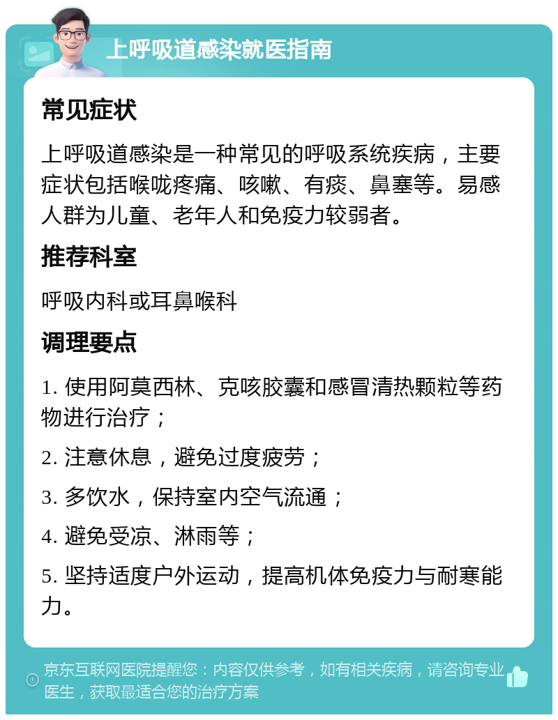 上呼吸道感染就医指南 常见症状 上呼吸道感染是一种常见的呼吸系统疾病，主要症状包括喉咙疼痛、咳嗽、有痰、鼻塞等。易感人群为儿童、老年人和免疫力较弱者。 推荐科室 呼吸内科或耳鼻喉科 调理要点 1. 使用阿莫西林、克咳胶囊和感冒清热颗粒等药物进行治疗； 2. 注意休息，避免过度疲劳； 3. 多饮水，保持室内空气流通； 4. 避免受凉、淋雨等； 5. 坚持适度户外运动，提高机体免疫力与耐寒能力。