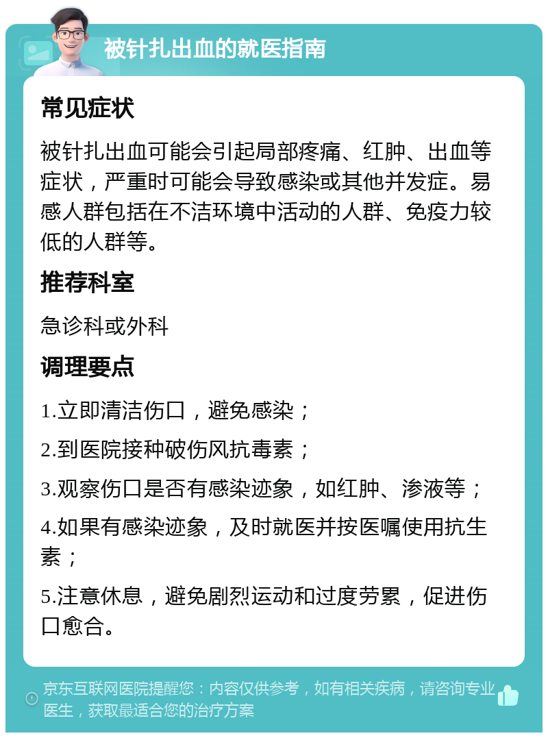 被针扎出血的就医指南 常见症状 被针扎出血可能会引起局部疼痛、红肿、出血等症状，严重时可能会导致感染或其他并发症。易感人群包括在不洁环境中活动的人群、免疫力较低的人群等。 推荐科室 急诊科或外科 调理要点 1.立即清洁伤口，避免感染； 2.到医院接种破伤风抗毒素； 3.观察伤口是否有感染迹象，如红肿、渗液等； 4.如果有感染迹象，及时就医并按医嘱使用抗生素； 5.注意休息，避免剧烈运动和过度劳累，促进伤口愈合。