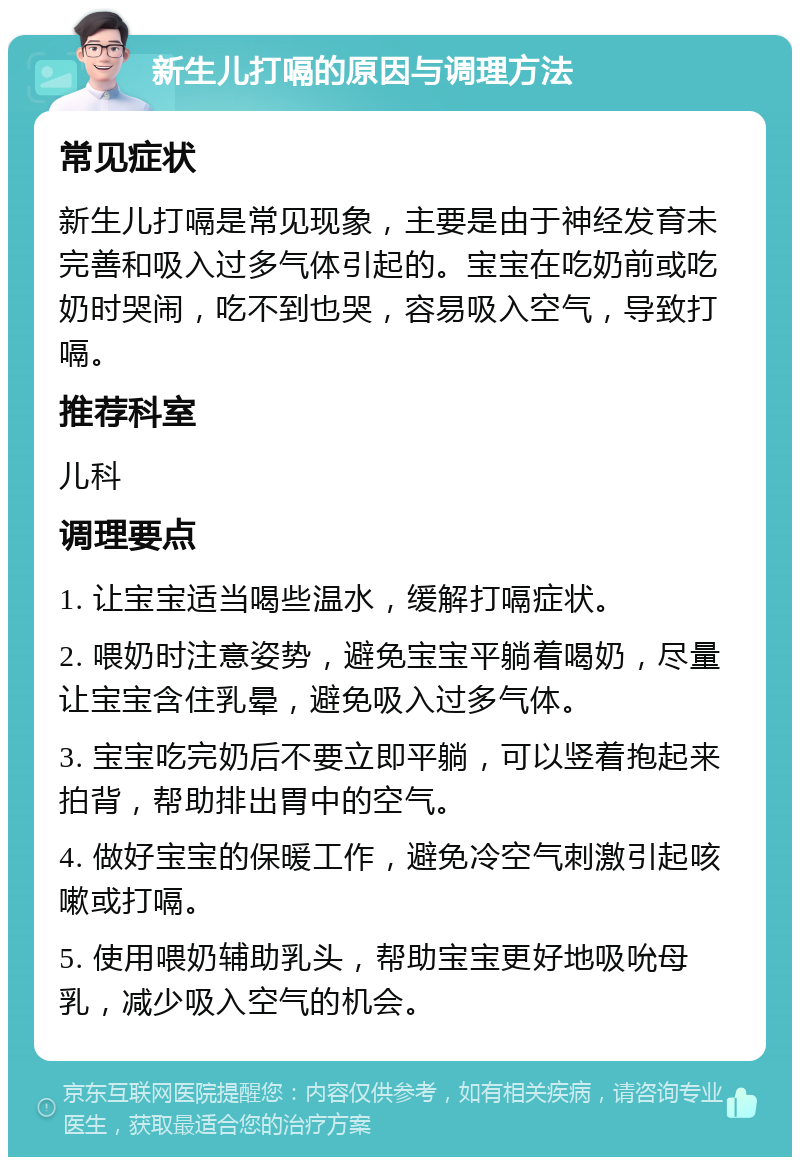 新生儿打嗝的原因与调理方法 常见症状 新生儿打嗝是常见现象，主要是由于神经发育未完善和吸入过多气体引起的。宝宝在吃奶前或吃奶时哭闹，吃不到也哭，容易吸入空气，导致打嗝。 推荐科室 儿科 调理要点 1. 让宝宝适当喝些温水，缓解打嗝症状。 2. 喂奶时注意姿势，避免宝宝平躺着喝奶，尽量让宝宝含住乳晕，避免吸入过多气体。 3. 宝宝吃完奶后不要立即平躺，可以竖着抱起来拍背，帮助排出胃中的空气。 4. 做好宝宝的保暖工作，避免冷空气刺激引起咳嗽或打嗝。 5. 使用喂奶辅助乳头，帮助宝宝更好地吸吮母乳，减少吸入空气的机会。