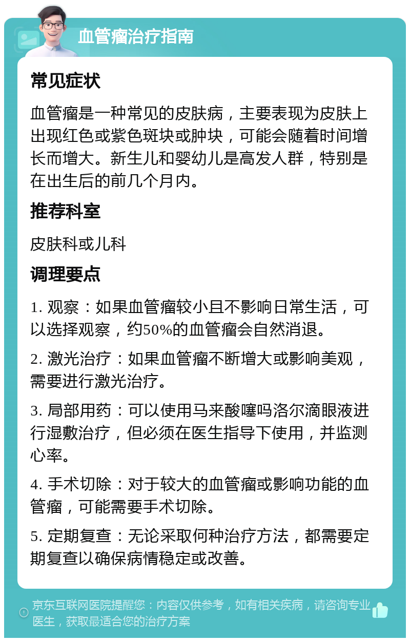 血管瘤治疗指南 常见症状 血管瘤是一种常见的皮肤病，主要表现为皮肤上出现红色或紫色斑块或肿块，可能会随着时间增长而增大。新生儿和婴幼儿是高发人群，特别是在出生后的前几个月内。 推荐科室 皮肤科或儿科 调理要点 1. 观察：如果血管瘤较小且不影响日常生活，可以选择观察，约50%的血管瘤会自然消退。 2. 激光治疗：如果血管瘤不断增大或影响美观，需要进行激光治疗。 3. 局部用药：可以使用马来酸噻吗洛尔滴眼液进行湿敷治疗，但必须在医生指导下使用，并监测心率。 4. 手术切除：对于较大的血管瘤或影响功能的血管瘤，可能需要手术切除。 5. 定期复查：无论采取何种治疗方法，都需要定期复查以确保病情稳定或改善。