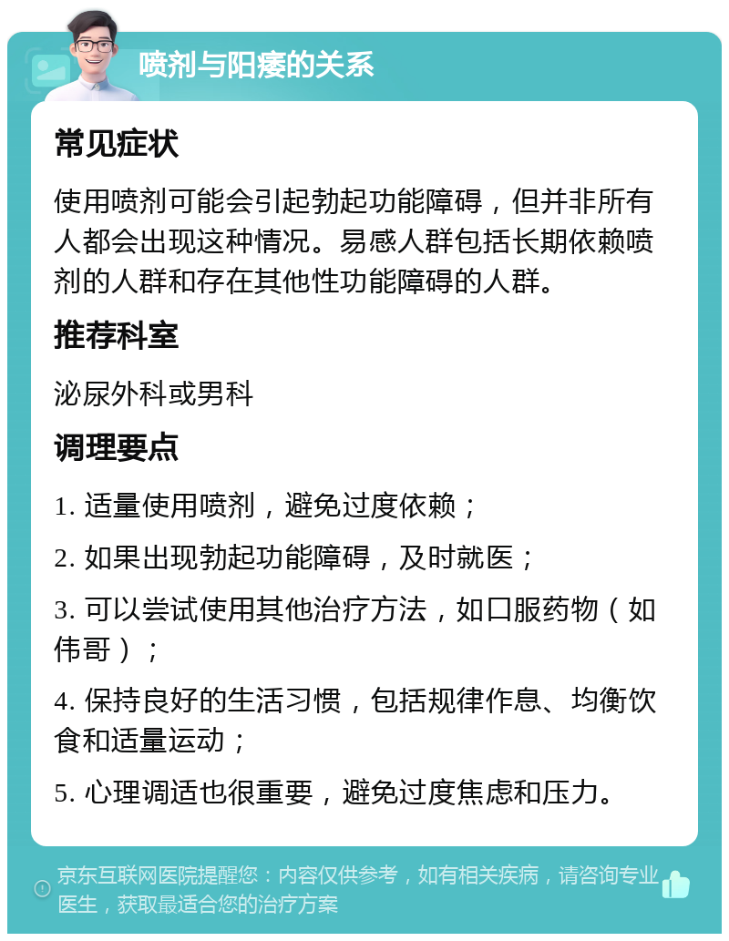 喷剂与阳痿的关系 常见症状 使用喷剂可能会引起勃起功能障碍，但并非所有人都会出现这种情况。易感人群包括长期依赖喷剂的人群和存在其他性功能障碍的人群。 推荐科室 泌尿外科或男科 调理要点 1. 适量使用喷剂，避免过度依赖； 2. 如果出现勃起功能障碍，及时就医； 3. 可以尝试使用其他治疗方法，如口服药物（如伟哥）； 4. 保持良好的生活习惯，包括规律作息、均衡饮食和适量运动； 5. 心理调适也很重要，避免过度焦虑和压力。