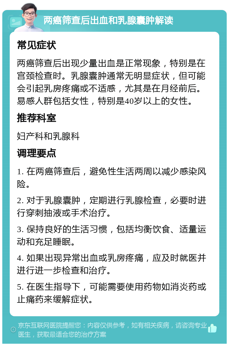 两癌筛查后出血和乳腺囊肿解读 常见症状 两癌筛查后出现少量出血是正常现象，特别是在宫颈检查时。乳腺囊肿通常无明显症状，但可能会引起乳房疼痛或不适感，尤其是在月经前后。易感人群包括女性，特别是40岁以上的女性。 推荐科室 妇产科和乳腺科 调理要点 1. 在两癌筛查后，避免性生活两周以减少感染风险。 2. 对于乳腺囊肿，定期进行乳腺检查，必要时进行穿刺抽液或手术治疗。 3. 保持良好的生活习惯，包括均衡饮食、适量运动和充足睡眠。 4. 如果出现异常出血或乳房疼痛，应及时就医并进行进一步检查和治疗。 5. 在医生指导下，可能需要使用药物如消炎药或止痛药来缓解症状。