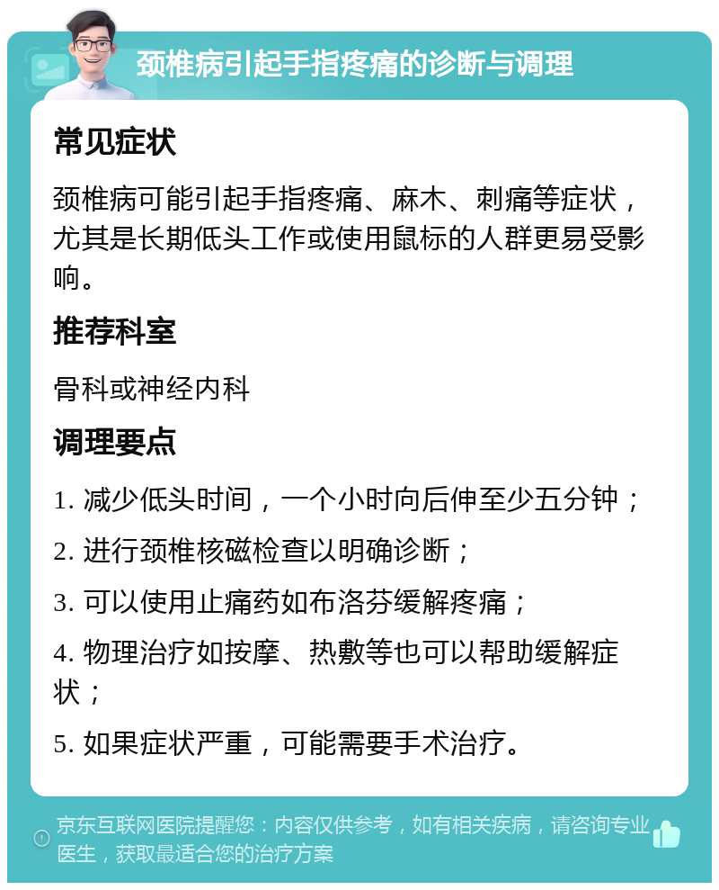 颈椎病引起手指疼痛的诊断与调理 常见症状 颈椎病可能引起手指疼痛、麻木、刺痛等症状，尤其是长期低头工作或使用鼠标的人群更易受影响。 推荐科室 骨科或神经内科 调理要点 1. 减少低头时间，一个小时向后伸至少五分钟； 2. 进行颈椎核磁检查以明确诊断； 3. 可以使用止痛药如布洛芬缓解疼痛； 4. 物理治疗如按摩、热敷等也可以帮助缓解症状； 5. 如果症状严重，可能需要手术治疗。