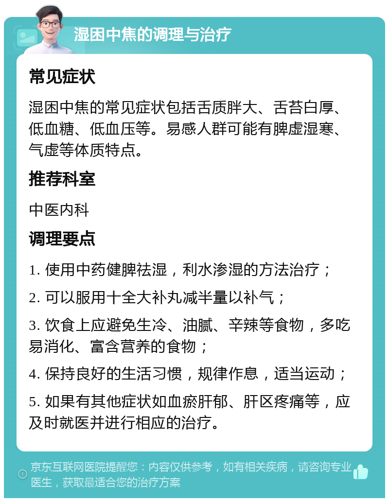 湿困中焦的调理与治疗 常见症状 湿困中焦的常见症状包括舌质胖大、舌苔白厚、低血糖、低血压等。易感人群可能有脾虚湿寒、气虚等体质特点。 推荐科室 中医内科 调理要点 1. 使用中药健脾祛湿，利水渗湿的方法治疗； 2. 可以服用十全大补丸减半量以补气； 3. 饮食上应避免生冷、油腻、辛辣等食物，多吃易消化、富含营养的食物； 4. 保持良好的生活习惯，规律作息，适当运动； 5. 如果有其他症状如血瘀肝郁、肝区疼痛等，应及时就医并进行相应的治疗。