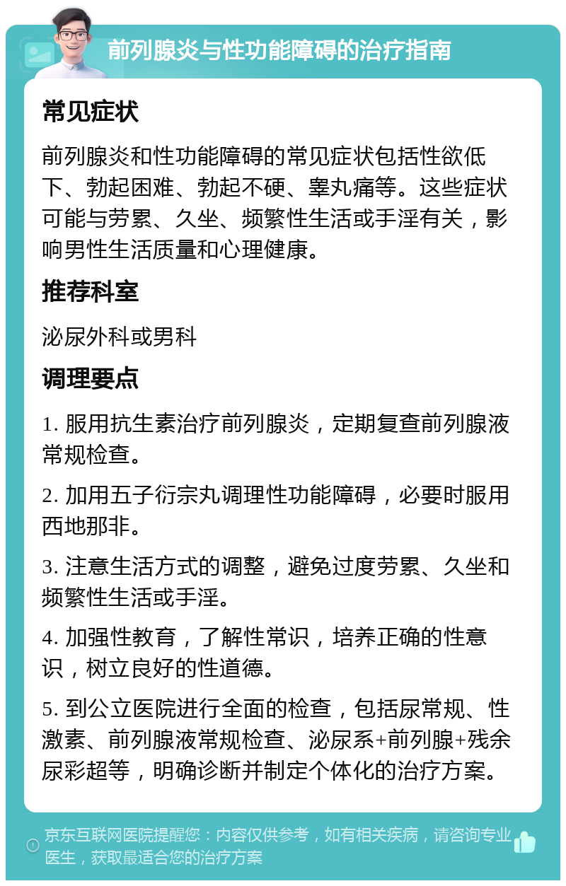 前列腺炎与性功能障碍的治疗指南 常见症状 前列腺炎和性功能障碍的常见症状包括性欲低下、勃起困难、勃起不硬、睾丸痛等。这些症状可能与劳累、久坐、频繁性生活或手淫有关，影响男性生活质量和心理健康。 推荐科室 泌尿外科或男科 调理要点 1. 服用抗生素治疗前列腺炎，定期复查前列腺液常规检查。 2. 加用五子衍宗丸调理性功能障碍，必要时服用西地那非。 3. 注意生活方式的调整，避免过度劳累、久坐和频繁性生活或手淫。 4. 加强性教育，了解性常识，培养正确的性意识，树立良好的性道德。 5. 到公立医院进行全面的检查，包括尿常规、性激素、前列腺液常规检查、泌尿系+前列腺+残余尿彩超等，明确诊断并制定个体化的治疗方案。