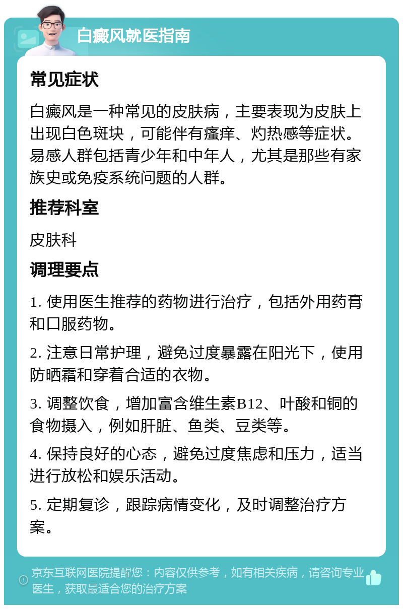 白癜风就医指南 常见症状 白癜风是一种常见的皮肤病，主要表现为皮肤上出现白色斑块，可能伴有瘙痒、灼热感等症状。易感人群包括青少年和中年人，尤其是那些有家族史或免疫系统问题的人群。 推荐科室 皮肤科 调理要点 1. 使用医生推荐的药物进行治疗，包括外用药膏和口服药物。 2. 注意日常护理，避免过度暴露在阳光下，使用防晒霜和穿着合适的衣物。 3. 调整饮食，增加富含维生素B12、叶酸和铜的食物摄入，例如肝脏、鱼类、豆类等。 4. 保持良好的心态，避免过度焦虑和压力，适当进行放松和娱乐活动。 5. 定期复诊，跟踪病情变化，及时调整治疗方案。