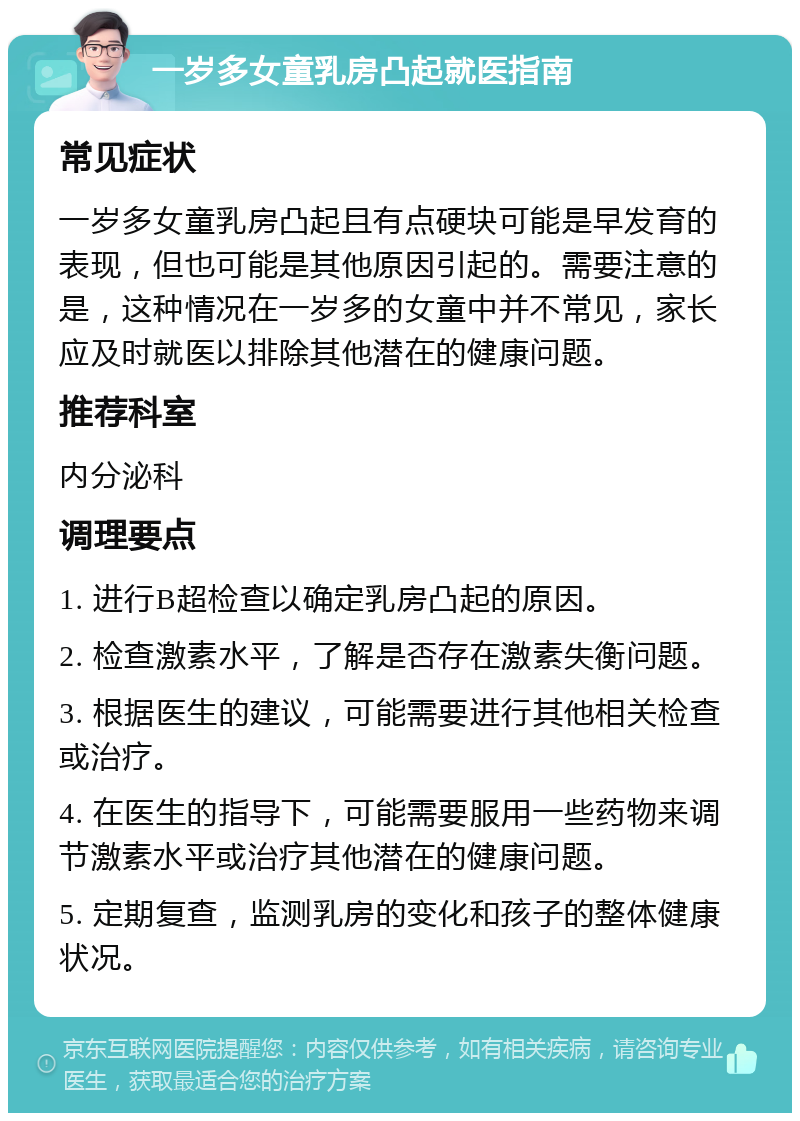 一岁多女童乳房凸起就医指南 常见症状 一岁多女童乳房凸起且有点硬块可能是早发育的表现，但也可能是其他原因引起的。需要注意的是，这种情况在一岁多的女童中并不常见，家长应及时就医以排除其他潜在的健康问题。 推荐科室 内分泌科 调理要点 1. 进行B超检查以确定乳房凸起的原因。 2. 检查激素水平，了解是否存在激素失衡问题。 3. 根据医生的建议，可能需要进行其他相关检查或治疗。 4. 在医生的指导下，可能需要服用一些药物来调节激素水平或治疗其他潜在的健康问题。 5. 定期复查，监测乳房的变化和孩子的整体健康状况。