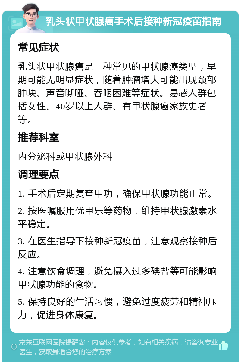 乳头状甲状腺癌手术后接种新冠疫苗指南 常见症状 乳头状甲状腺癌是一种常见的甲状腺癌类型，早期可能无明显症状，随着肿瘤增大可能出现颈部肿块、声音嘶哑、吞咽困难等症状。易感人群包括女性、40岁以上人群、有甲状腺癌家族史者等。 推荐科室 内分泌科或甲状腺外科 调理要点 1. 手术后定期复查甲功，确保甲状腺功能正常。 2. 按医嘱服用优甲乐等药物，维持甲状腺激素水平稳定。 3. 在医生指导下接种新冠疫苗，注意观察接种后反应。 4. 注意饮食调理，避免摄入过多碘盐等可能影响甲状腺功能的食物。 5. 保持良好的生活习惯，避免过度疲劳和精神压力，促进身体康复。