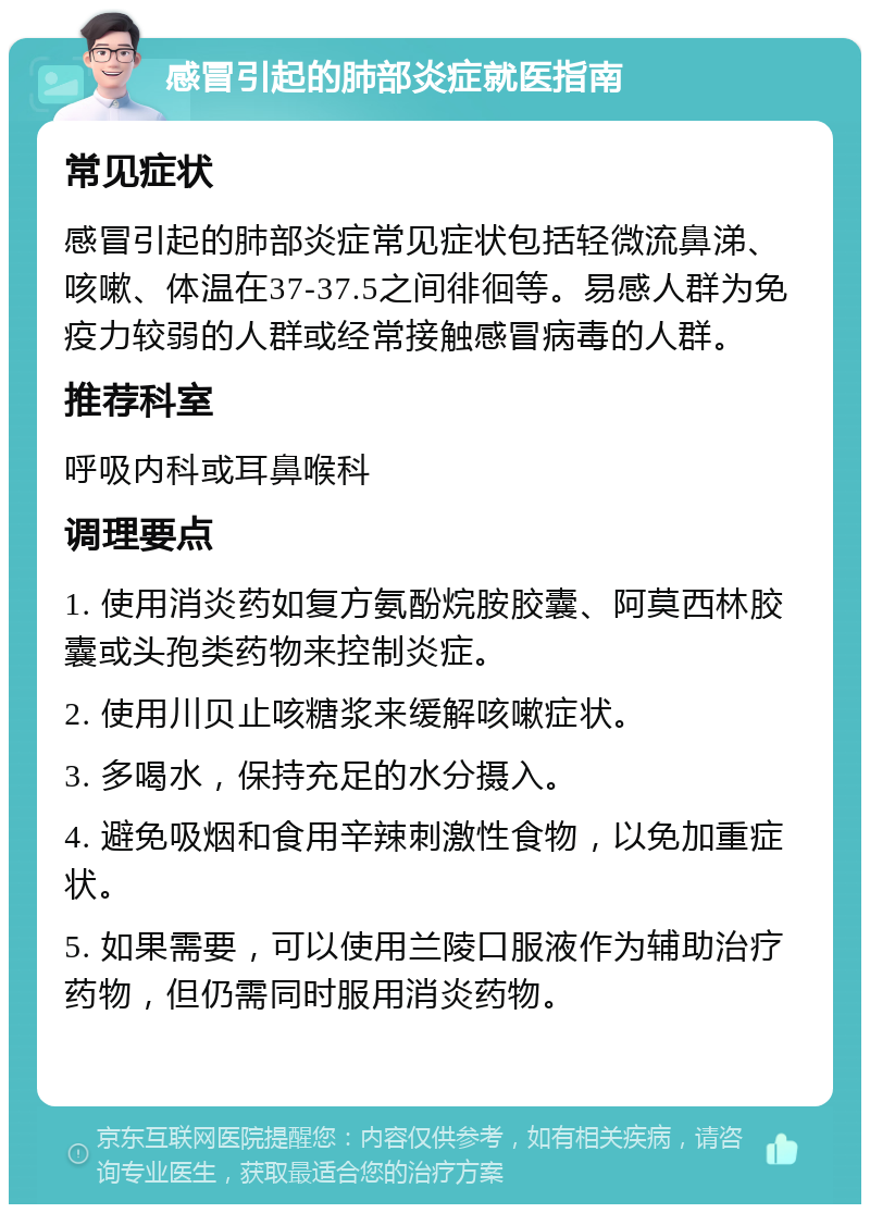 感冒引起的肺部炎症就医指南 常见症状 感冒引起的肺部炎症常见症状包括轻微流鼻涕、咳嗽、体温在37-37.5之间徘徊等。易感人群为免疫力较弱的人群或经常接触感冒病毒的人群。 推荐科室 呼吸内科或耳鼻喉科 调理要点 1. 使用消炎药如复方氨酚烷胺胶囊、阿莫西林胶囊或头孢类药物来控制炎症。 2. 使用川贝止咳糖浆来缓解咳嗽症状。 3. 多喝水，保持充足的水分摄入。 4. 避免吸烟和食用辛辣刺激性食物，以免加重症状。 5. 如果需要，可以使用兰陵口服液作为辅助治疗药物，但仍需同时服用消炎药物。