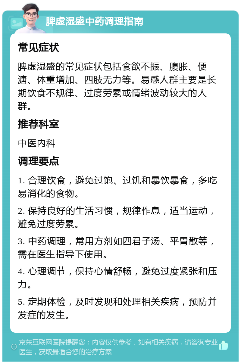 脾虚湿盛中药调理指南 常见症状 脾虚湿盛的常见症状包括食欲不振、腹胀、便溏、体重增加、四肢无力等。易感人群主要是长期饮食不规律、过度劳累或情绪波动较大的人群。 推荐科室 中医内科 调理要点 1. 合理饮食，避免过饱、过饥和暴饮暴食，多吃易消化的食物。 2. 保持良好的生活习惯，规律作息，适当运动，避免过度劳累。 3. 中药调理，常用方剂如四君子汤、平胃散等，需在医生指导下使用。 4. 心理调节，保持心情舒畅，避免过度紧张和压力。 5. 定期体检，及时发现和处理相关疾病，预防并发症的发生。