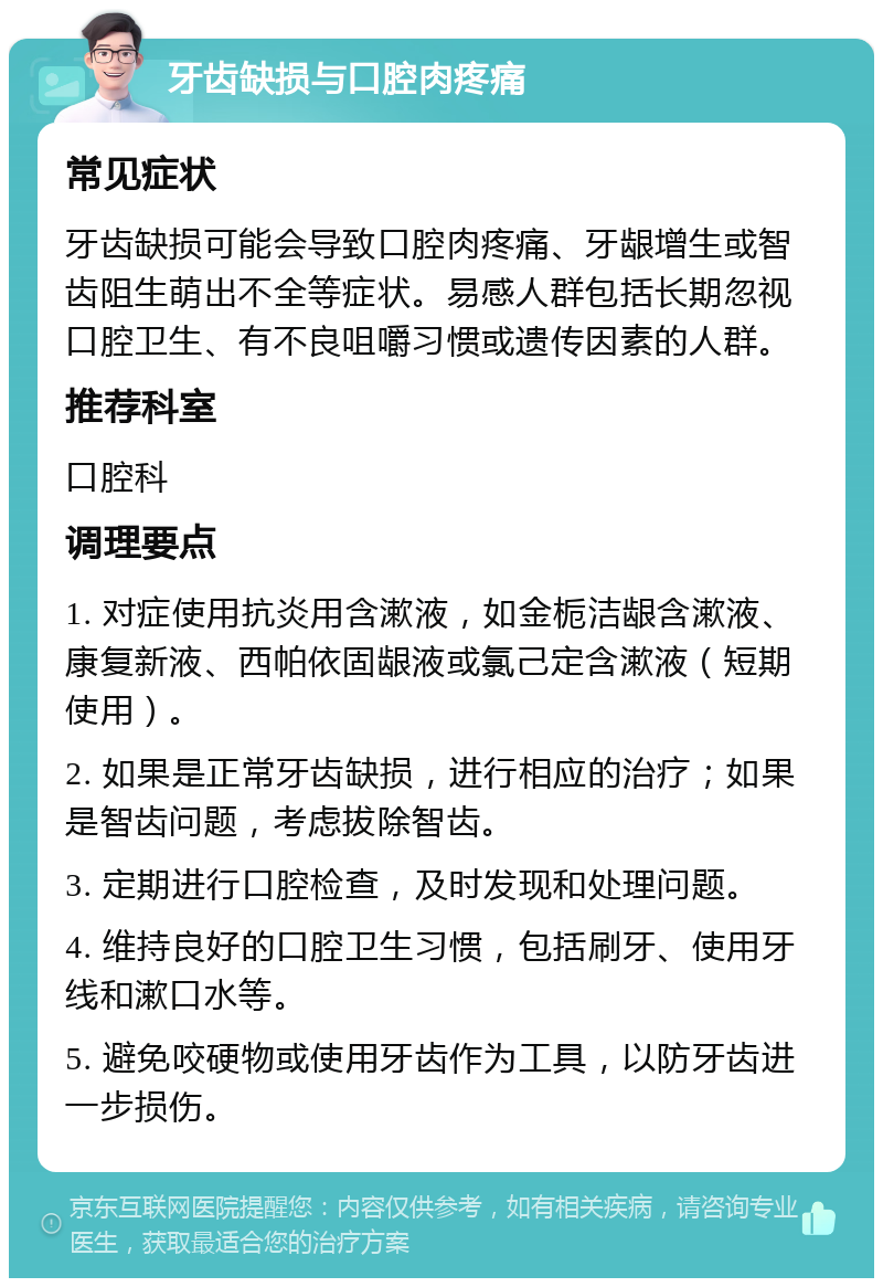 牙齿缺损与口腔肉疼痛 常见症状 牙齿缺损可能会导致口腔肉疼痛、牙龈增生或智齿阻生萌出不全等症状。易感人群包括长期忽视口腔卫生、有不良咀嚼习惯或遗传因素的人群。 推荐科室 口腔科 调理要点 1. 对症使用抗炎用含漱液，如金栀洁龈含漱液、康复新液、西帕依固龈液或氯己定含漱液（短期使用）。 2. 如果是正常牙齿缺损，进行相应的治疗；如果是智齿问题，考虑拔除智齿。 3. 定期进行口腔检查，及时发现和处理问题。 4. 维持良好的口腔卫生习惯，包括刷牙、使用牙线和漱口水等。 5. 避免咬硬物或使用牙齿作为工具，以防牙齿进一步损伤。