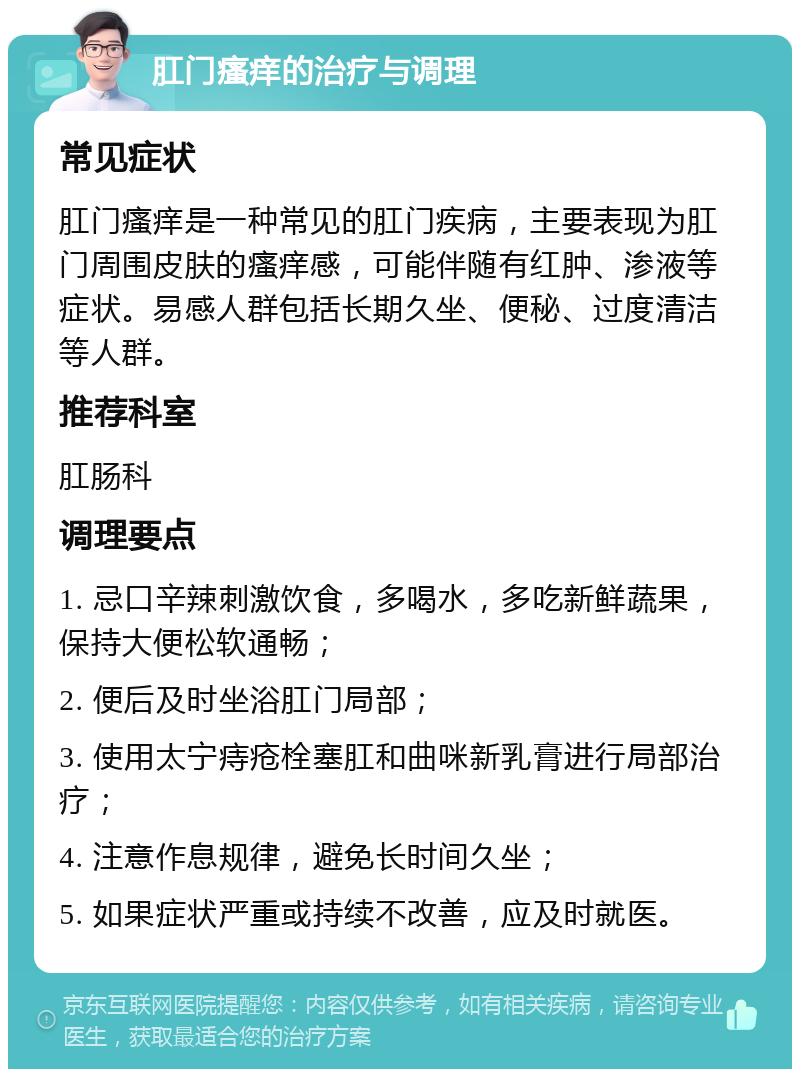 肛门瘙痒的治疗与调理 常见症状 肛门瘙痒是一种常见的肛门疾病，主要表现为肛门周围皮肤的瘙痒感，可能伴随有红肿、渗液等症状。易感人群包括长期久坐、便秘、过度清洁等人群。 推荐科室 肛肠科 调理要点 1. 忌口辛辣刺激饮食，多喝水，多吃新鲜蔬果，保持大便松软通畅； 2. 便后及时坐浴肛门局部； 3. 使用太宁痔疮栓塞肛和曲咪新乳膏进行局部治疗； 4. 注意作息规律，避免长时间久坐； 5. 如果症状严重或持续不改善，应及时就医。