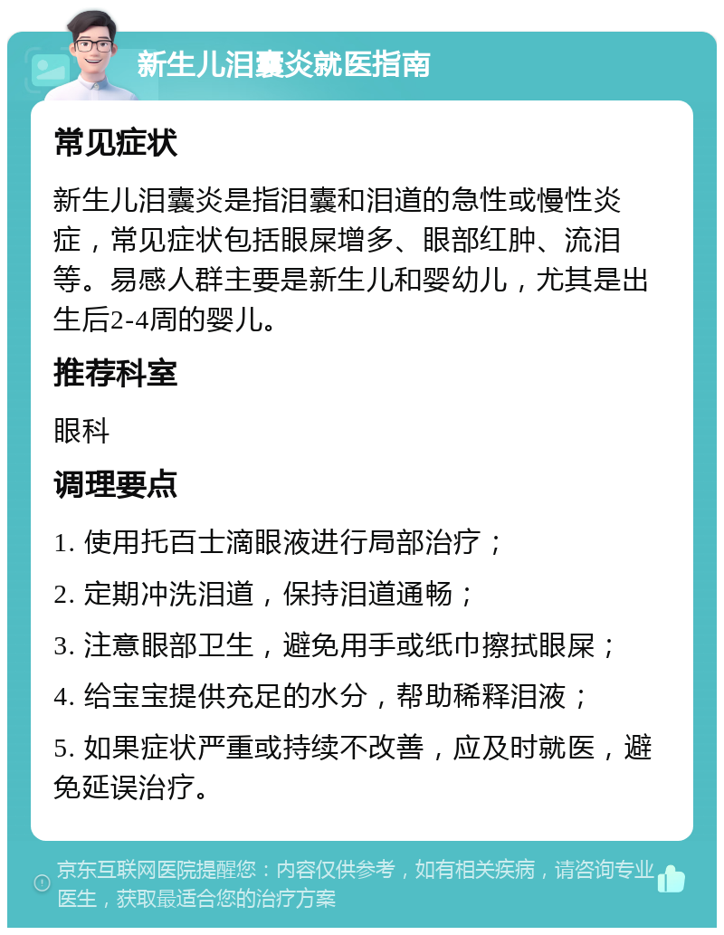 新生儿泪囊炎就医指南 常见症状 新生儿泪囊炎是指泪囊和泪道的急性或慢性炎症，常见症状包括眼屎增多、眼部红肿、流泪等。易感人群主要是新生儿和婴幼儿，尤其是出生后2-4周的婴儿。 推荐科室 眼科 调理要点 1. 使用托百士滴眼液进行局部治疗； 2. 定期冲洗泪道，保持泪道通畅； 3. 注意眼部卫生，避免用手或纸巾擦拭眼屎； 4. 给宝宝提供充足的水分，帮助稀释泪液； 5. 如果症状严重或持续不改善，应及时就医，避免延误治疗。