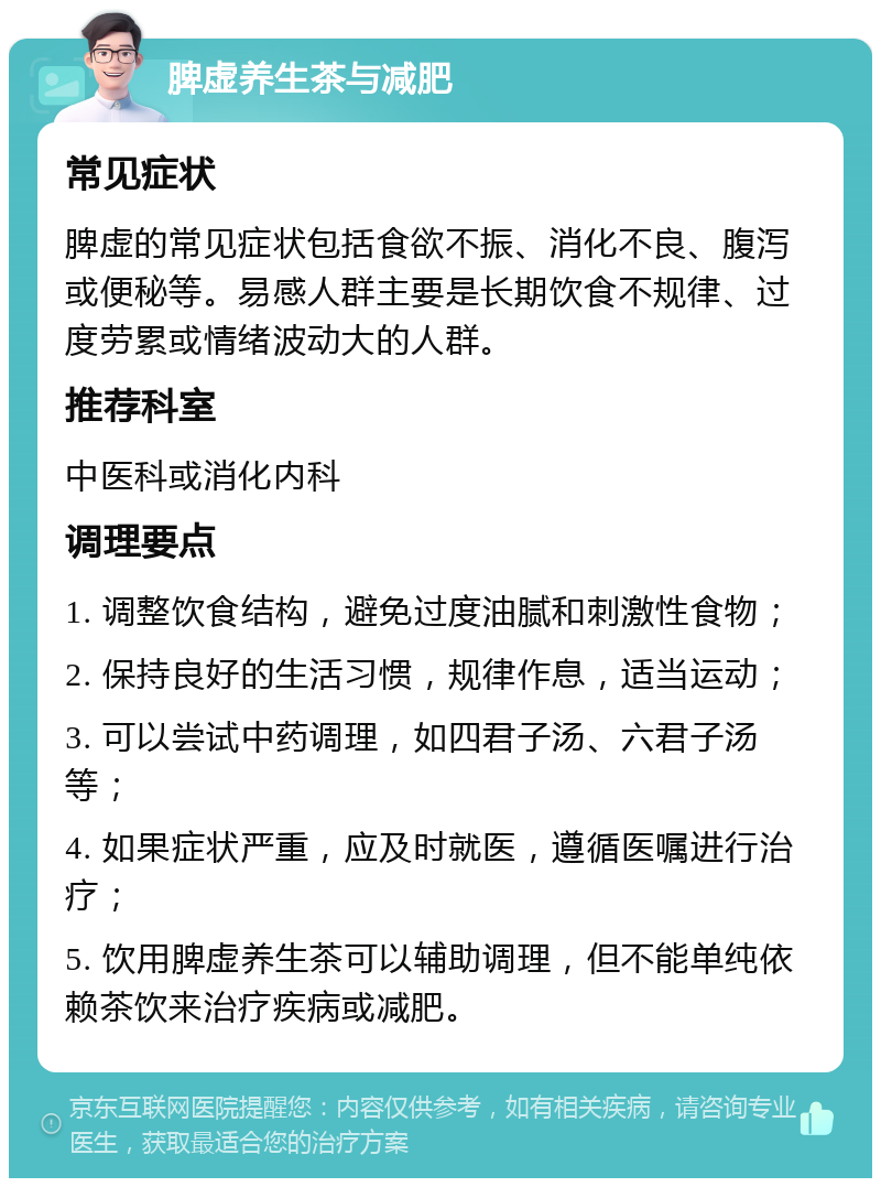 脾虚养生茶与减肥 常见症状 脾虚的常见症状包括食欲不振、消化不良、腹泻或便秘等。易感人群主要是长期饮食不规律、过度劳累或情绪波动大的人群。 推荐科室 中医科或消化内科 调理要点 1. 调整饮食结构，避免过度油腻和刺激性食物； 2. 保持良好的生活习惯，规律作息，适当运动； 3. 可以尝试中药调理，如四君子汤、六君子汤等； 4. 如果症状严重，应及时就医，遵循医嘱进行治疗； 5. 饮用脾虚养生茶可以辅助调理，但不能单纯依赖茶饮来治疗疾病或减肥。