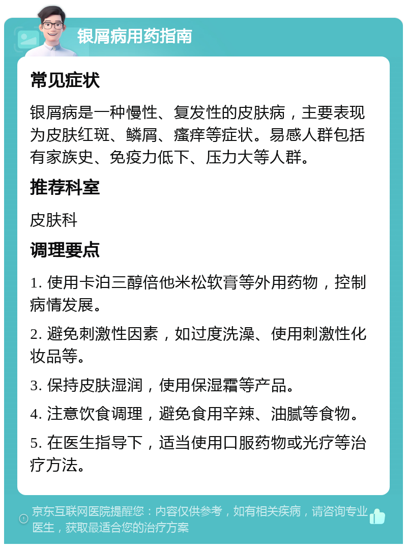 银屑病用药指南 常见症状 银屑病是一种慢性、复发性的皮肤病，主要表现为皮肤红斑、鳞屑、瘙痒等症状。易感人群包括有家族史、免疫力低下、压力大等人群。 推荐科室 皮肤科 调理要点 1. 使用卡泊三醇倍他米松软膏等外用药物，控制病情发展。 2. 避免刺激性因素，如过度洗澡、使用刺激性化妆品等。 3. 保持皮肤湿润，使用保湿霜等产品。 4. 注意饮食调理，避免食用辛辣、油腻等食物。 5. 在医生指导下，适当使用口服药物或光疗等治疗方法。