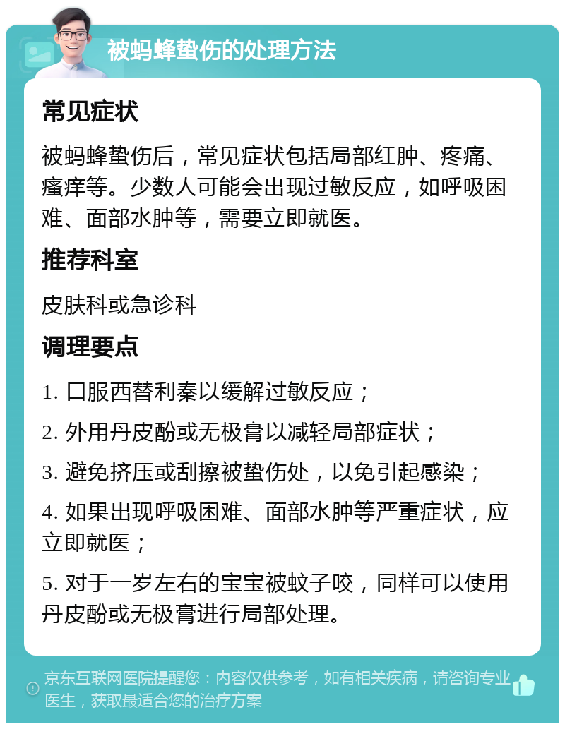 被蚂蜂蛰伤的处理方法 常见症状 被蚂蜂蛰伤后，常见症状包括局部红肿、疼痛、瘙痒等。少数人可能会出现过敏反应，如呼吸困难、面部水肿等，需要立即就医。 推荐科室 皮肤科或急诊科 调理要点 1. 口服西替利秦以缓解过敏反应； 2. 外用丹皮酚或无极膏以减轻局部症状； 3. 避免挤压或刮擦被蛰伤处，以免引起感染； 4. 如果出现呼吸困难、面部水肿等严重症状，应立即就医； 5. 对于一岁左右的宝宝被蚊子咬，同样可以使用丹皮酚或无极膏进行局部处理。