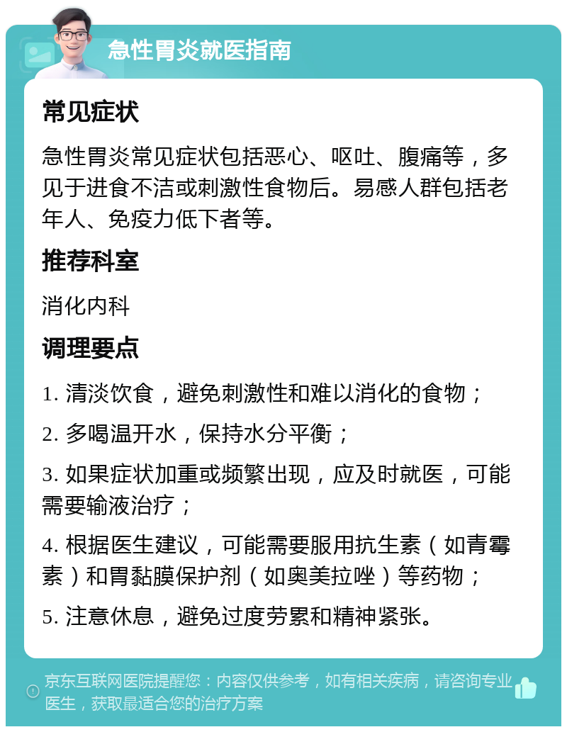 急性胃炎就医指南 常见症状 急性胃炎常见症状包括恶心、呕吐、腹痛等，多见于进食不洁或刺激性食物后。易感人群包括老年人、免疫力低下者等。 推荐科室 消化内科 调理要点 1. 清淡饮食，避免刺激性和难以消化的食物； 2. 多喝温开水，保持水分平衡； 3. 如果症状加重或频繁出现，应及时就医，可能需要输液治疗； 4. 根据医生建议，可能需要服用抗生素（如青霉素）和胃黏膜保护剂（如奥美拉唑）等药物； 5. 注意休息，避免过度劳累和精神紧张。