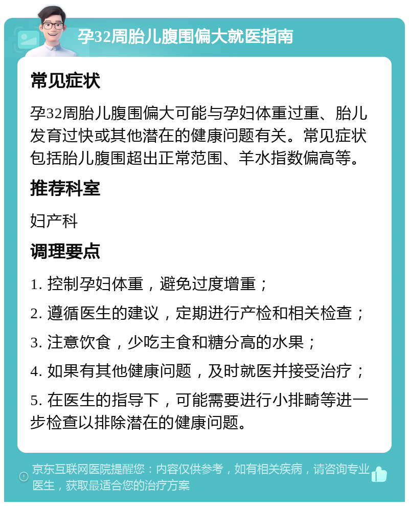 孕32周胎儿腹围偏大就医指南 常见症状 孕32周胎儿腹围偏大可能与孕妇体重过重、胎儿发育过快或其他潜在的健康问题有关。常见症状包括胎儿腹围超出正常范围、羊水指数偏高等。 推荐科室 妇产科 调理要点 1. 控制孕妇体重，避免过度增重； 2. 遵循医生的建议，定期进行产检和相关检查； 3. 注意饮食，少吃主食和糖分高的水果； 4. 如果有其他健康问题，及时就医并接受治疗； 5. 在医生的指导下，可能需要进行小排畸等进一步检查以排除潜在的健康问题。