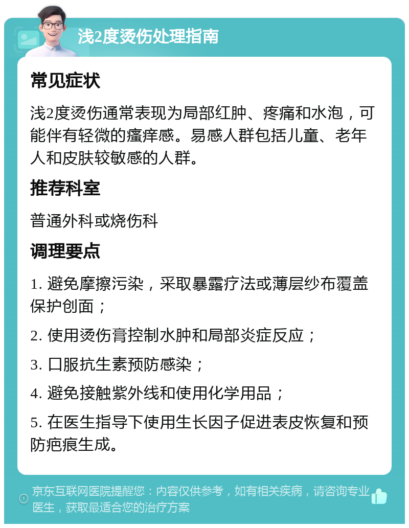 浅2度烫伤处理指南 常见症状 浅2度烫伤通常表现为局部红肿、疼痛和水泡，可能伴有轻微的瘙痒感。易感人群包括儿童、老年人和皮肤较敏感的人群。 推荐科室 普通外科或烧伤科 调理要点 1. 避免摩擦污染，采取暴露疗法或薄层纱布覆盖保护创面； 2. 使用烫伤膏控制水肿和局部炎症反应； 3. 口服抗生素预防感染； 4. 避免接触紫外线和使用化学用品； 5. 在医生指导下使用生长因子促进表皮恢复和预防疤痕生成。