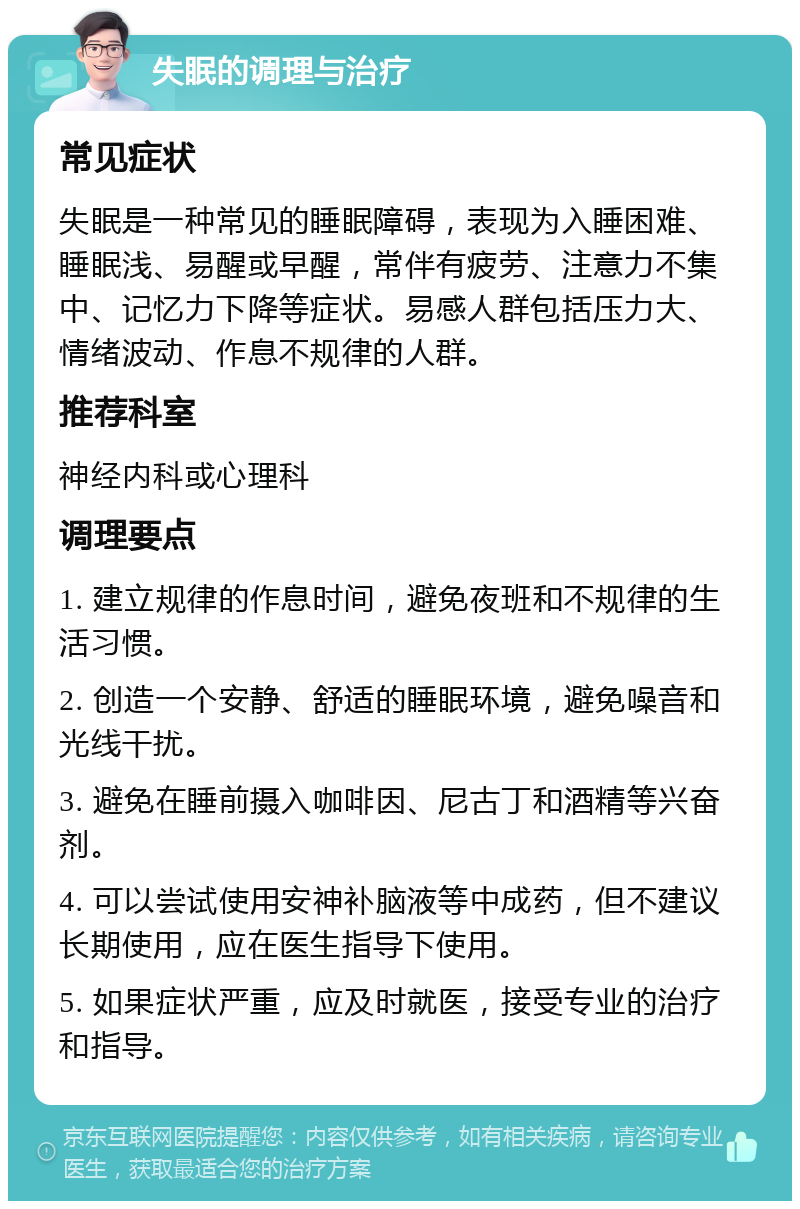 失眠的调理与治疗 常见症状 失眠是一种常见的睡眠障碍，表现为入睡困难、睡眠浅、易醒或早醒，常伴有疲劳、注意力不集中、记忆力下降等症状。易感人群包括压力大、情绪波动、作息不规律的人群。 推荐科室 神经内科或心理科 调理要点 1. 建立规律的作息时间，避免夜班和不规律的生活习惯。 2. 创造一个安静、舒适的睡眠环境，避免噪音和光线干扰。 3. 避免在睡前摄入咖啡因、尼古丁和酒精等兴奋剂。 4. 可以尝试使用安神补脑液等中成药，但不建议长期使用，应在医生指导下使用。 5. 如果症状严重，应及时就医，接受专业的治疗和指导。