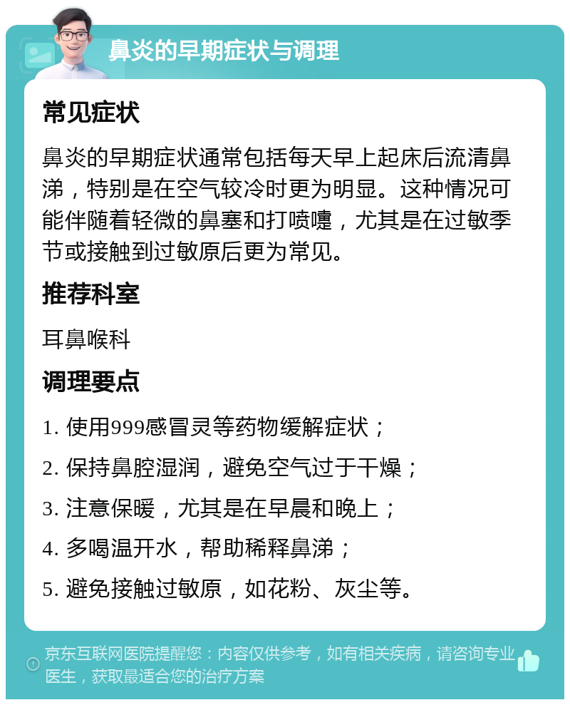 鼻炎的早期症状与调理 常见症状 鼻炎的早期症状通常包括每天早上起床后流清鼻涕，特别是在空气较冷时更为明显。这种情况可能伴随着轻微的鼻塞和打喷嚏，尤其是在过敏季节或接触到过敏原后更为常见。 推荐科室 耳鼻喉科 调理要点 1. 使用999感冒灵等药物缓解症状； 2. 保持鼻腔湿润，避免空气过于干燥； 3. 注意保暖，尤其是在早晨和晚上； 4. 多喝温开水，帮助稀释鼻涕； 5. 避免接触过敏原，如花粉、灰尘等。