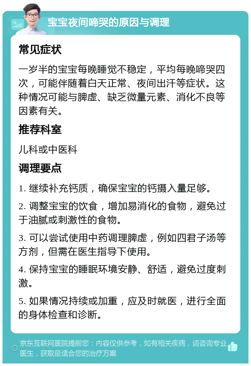 宝宝夜间啼哭的原因与调理 常见症状 一岁半的宝宝每晚睡觉不稳定，平均每晚啼哭四次，可能伴随着白天正常、夜间出汗等症状。这种情况可能与脾虚、缺乏微量元素、消化不良等因素有关。 推荐科室 儿科或中医科 调理要点 1. 继续补充钙质，确保宝宝的钙摄入量足够。 2. 调整宝宝的饮食，增加易消化的食物，避免过于油腻或刺激性的食物。 3. 可以尝试使用中药调理脾虚，例如四君子汤等方剂，但需在医生指导下使用。 4. 保持宝宝的睡眠环境安静、舒适，避免过度刺激。 5. 如果情况持续或加重，应及时就医，进行全面的身体检查和诊断。