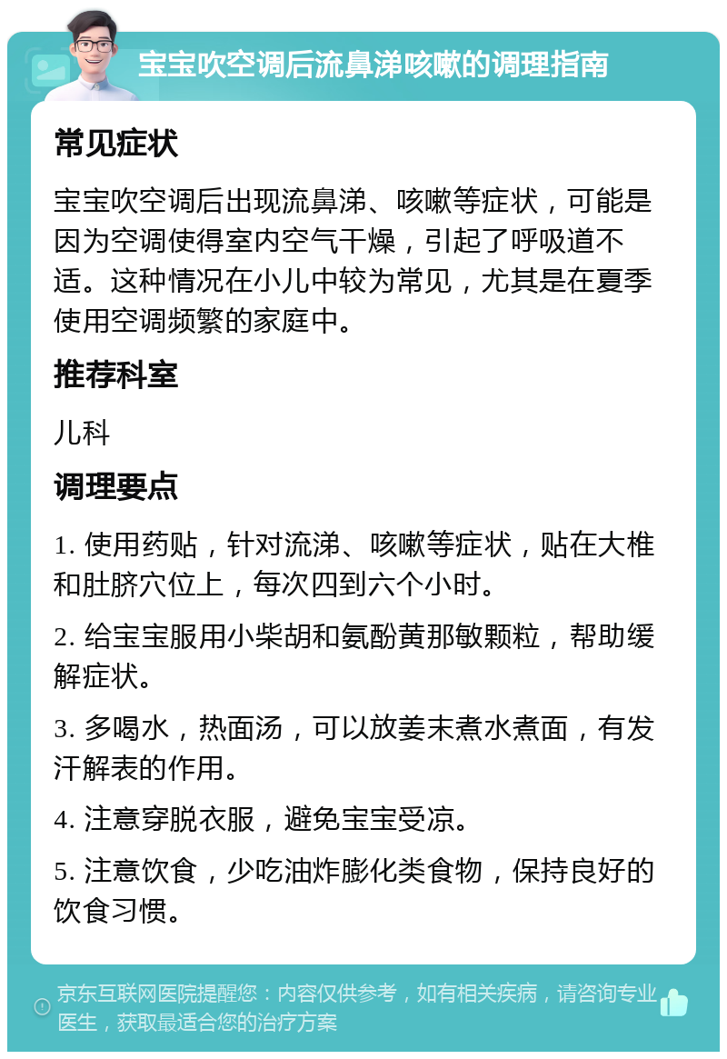 宝宝吹空调后流鼻涕咳嗽的调理指南 常见症状 宝宝吹空调后出现流鼻涕、咳嗽等症状，可能是因为空调使得室内空气干燥，引起了呼吸道不适。这种情况在小儿中较为常见，尤其是在夏季使用空调频繁的家庭中。 推荐科室 儿科 调理要点 1. 使用药贴，针对流涕、咳嗽等症状，贴在大椎和肚脐穴位上，每次四到六个小时。 2. 给宝宝服用小柴胡和氨酚黄那敏颗粒，帮助缓解症状。 3. 多喝水，热面汤，可以放姜末煮水煮面，有发汗解表的作用。 4. 注意穿脱衣服，避免宝宝受凉。 5. 注意饮食，少吃油炸膨化类食物，保持良好的饮食习惯。