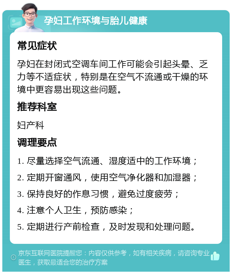 孕妇工作环境与胎儿健康 常见症状 孕妇在封闭式空调车间工作可能会引起头晕、乏力等不适症状，特别是在空气不流通或干燥的环境中更容易出现这些问题。 推荐科室 妇产科 调理要点 1. 尽量选择空气流通、湿度适中的工作环境； 2. 定期开窗通风，使用空气净化器和加湿器； 3. 保持良好的作息习惯，避免过度疲劳； 4. 注意个人卫生，预防感染； 5. 定期进行产前检查，及时发现和处理问题。