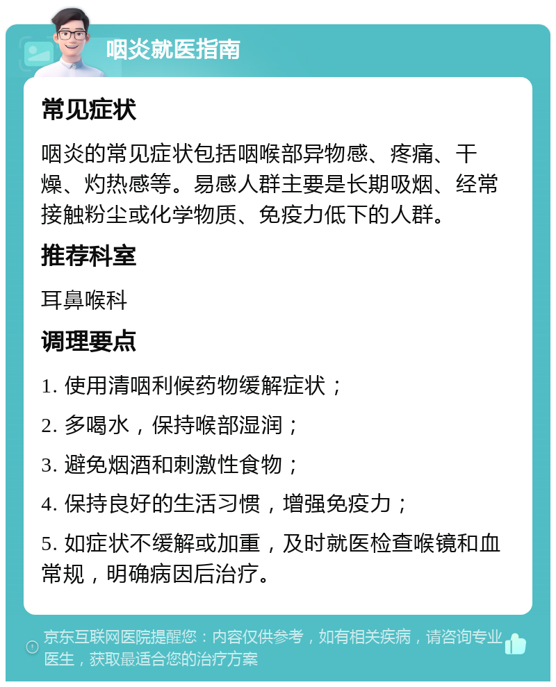 咽炎就医指南 常见症状 咽炎的常见症状包括咽喉部异物感、疼痛、干燥、灼热感等。易感人群主要是长期吸烟、经常接触粉尘或化学物质、免疫力低下的人群。 推荐科室 耳鼻喉科 调理要点 1. 使用清咽利候药物缓解症状； 2. 多喝水，保持喉部湿润； 3. 避免烟酒和刺激性食物； 4. 保持良好的生活习惯，增强免疫力； 5. 如症状不缓解或加重，及时就医检查喉镜和血常规，明确病因后治疗。