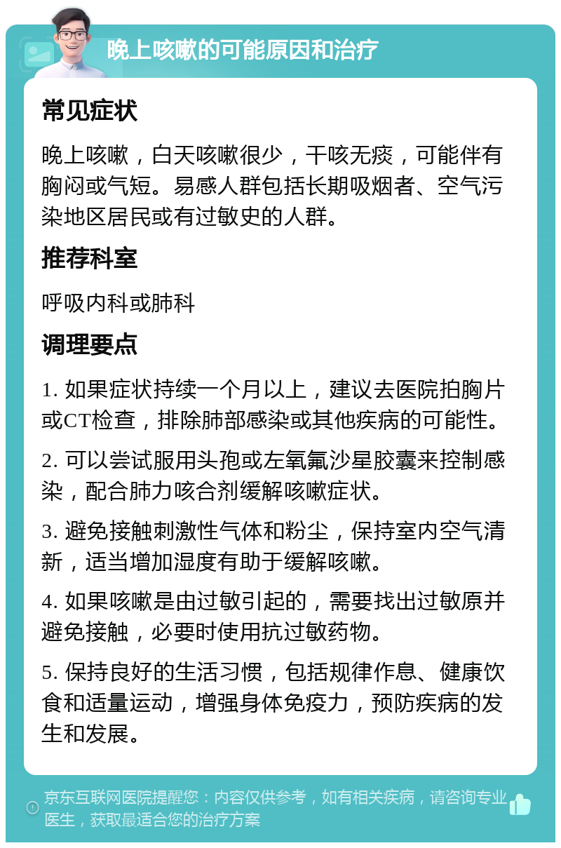 晚上咳嗽的可能原因和治疗 常见症状 晚上咳嗽，白天咳嗽很少，干咳无痰，可能伴有胸闷或气短。易感人群包括长期吸烟者、空气污染地区居民或有过敏史的人群。 推荐科室 呼吸内科或肺科 调理要点 1. 如果症状持续一个月以上，建议去医院拍胸片或CT检查，排除肺部感染或其他疾病的可能性。 2. 可以尝试服用头孢或左氧氟沙星胶囊来控制感染，配合肺力咳合剂缓解咳嗽症状。 3. 避免接触刺激性气体和粉尘，保持室内空气清新，适当增加湿度有助于缓解咳嗽。 4. 如果咳嗽是由过敏引起的，需要找出过敏原并避免接触，必要时使用抗过敏药物。 5. 保持良好的生活习惯，包括规律作息、健康饮食和适量运动，增强身体免疫力，预防疾病的发生和发展。