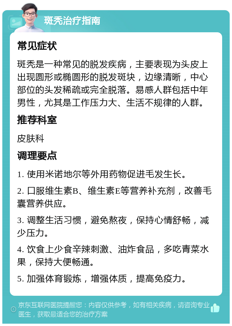 斑秃治疗指南 常见症状 斑秃是一种常见的脱发疾病，主要表现为头皮上出现圆形或椭圆形的脱发斑块，边缘清晰，中心部位的头发稀疏或完全脱落。易感人群包括中年男性，尤其是工作压力大、生活不规律的人群。 推荐科室 皮肤科 调理要点 1. 使用米诺地尔等外用药物促进毛发生长。 2. 口服维生素B、维生素E等营养补充剂，改善毛囊营养供应。 3. 调整生活习惯，避免熬夜，保持心情舒畅，减少压力。 4. 饮食上少食辛辣刺激、油炸食品，多吃青菜水果，保持大便畅通。 5. 加强体育锻炼，增强体质，提高免疫力。