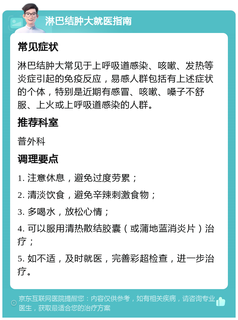 淋巴结肿大就医指南 常见症状 淋巴结肿大常见于上呼吸道感染、咳嗽、发热等炎症引起的免疫反应，易感人群包括有上述症状的个体，特别是近期有感冒、咳嗽、嗓子不舒服、上火或上呼吸道感染的人群。 推荐科室 普外科 调理要点 1. 注意休息，避免过度劳累； 2. 清淡饮食，避免辛辣刺激食物； 3. 多喝水，放松心情； 4. 可以服用清热散结胶囊（或蒲地蓝消炎片）治疗； 5. 如不适，及时就医，完善彩超检查，进一步治疗。