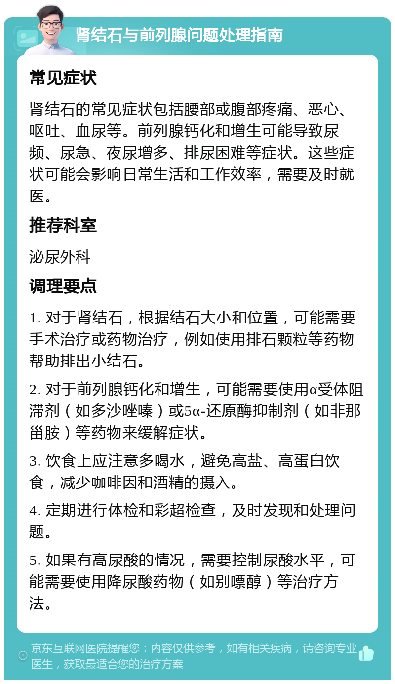 肾结石与前列腺问题处理指南 常见症状 肾结石的常见症状包括腰部或腹部疼痛、恶心、呕吐、血尿等。前列腺钙化和增生可能导致尿频、尿急、夜尿增多、排尿困难等症状。这些症状可能会影响日常生活和工作效率，需要及时就医。 推荐科室 泌尿外科 调理要点 1. 对于肾结石，根据结石大小和位置，可能需要手术治疗或药物治疗，例如使用排石颗粒等药物帮助排出小结石。 2. 对于前列腺钙化和增生，可能需要使用α受体阻滞剂（如多沙唑嗪）或5α-还原酶抑制剂（如非那甾胺）等药物来缓解症状。 3. 饮食上应注意多喝水，避免高盐、高蛋白饮食，减少咖啡因和酒精的摄入。 4. 定期进行体检和彩超检查，及时发现和处理问题。 5. 如果有高尿酸的情况，需要控制尿酸水平，可能需要使用降尿酸药物（如别嘌醇）等治疗方法。