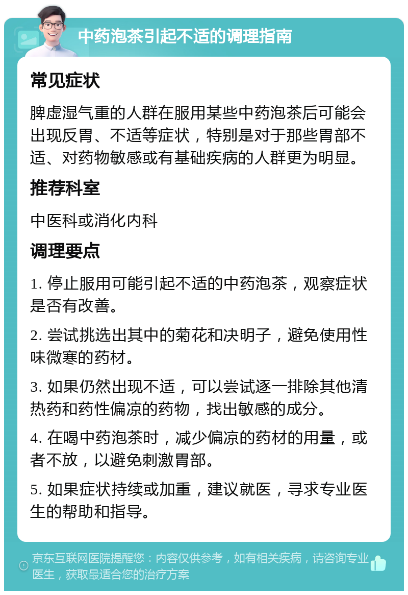 中药泡茶引起不适的调理指南 常见症状 脾虚湿气重的人群在服用某些中药泡茶后可能会出现反胃、不适等症状，特别是对于那些胃部不适、对药物敏感或有基础疾病的人群更为明显。 推荐科室 中医科或消化内科 调理要点 1. 停止服用可能引起不适的中药泡茶，观察症状是否有改善。 2. 尝试挑选出其中的菊花和决明子，避免使用性味微寒的药材。 3. 如果仍然出现不适，可以尝试逐一排除其他清热药和药性偏凉的药物，找出敏感的成分。 4. 在喝中药泡茶时，减少偏凉的药材的用量，或者不放，以避免刺激胃部。 5. 如果症状持续或加重，建议就医，寻求专业医生的帮助和指导。