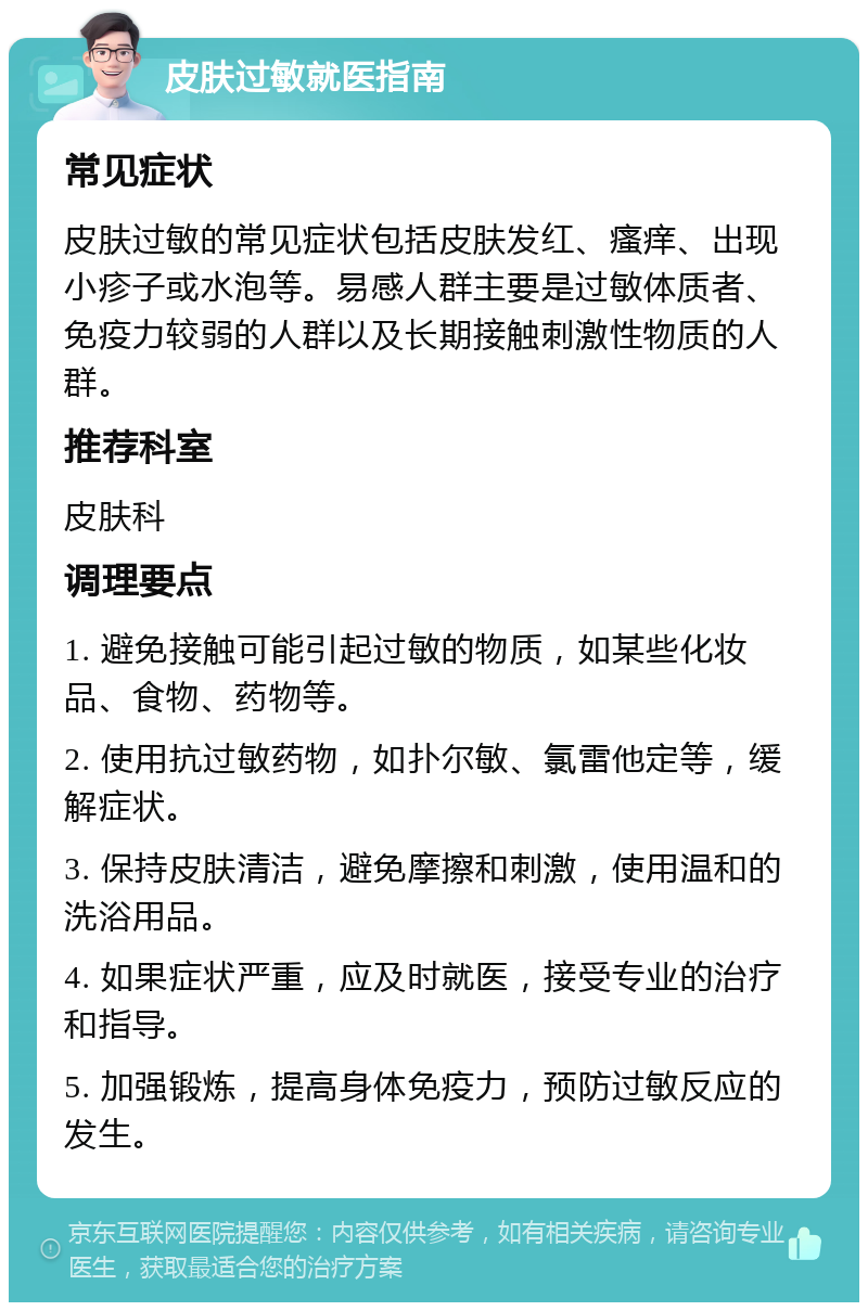 皮肤过敏就医指南 常见症状 皮肤过敏的常见症状包括皮肤发红、瘙痒、出现小疹子或水泡等。易感人群主要是过敏体质者、免疫力较弱的人群以及长期接触刺激性物质的人群。 推荐科室 皮肤科 调理要点 1. 避免接触可能引起过敏的物质，如某些化妆品、食物、药物等。 2. 使用抗过敏药物，如扑尔敏、氯雷他定等，缓解症状。 3. 保持皮肤清洁，避免摩擦和刺激，使用温和的洗浴用品。 4. 如果症状严重，应及时就医，接受专业的治疗和指导。 5. 加强锻炼，提高身体免疫力，预防过敏反应的发生。