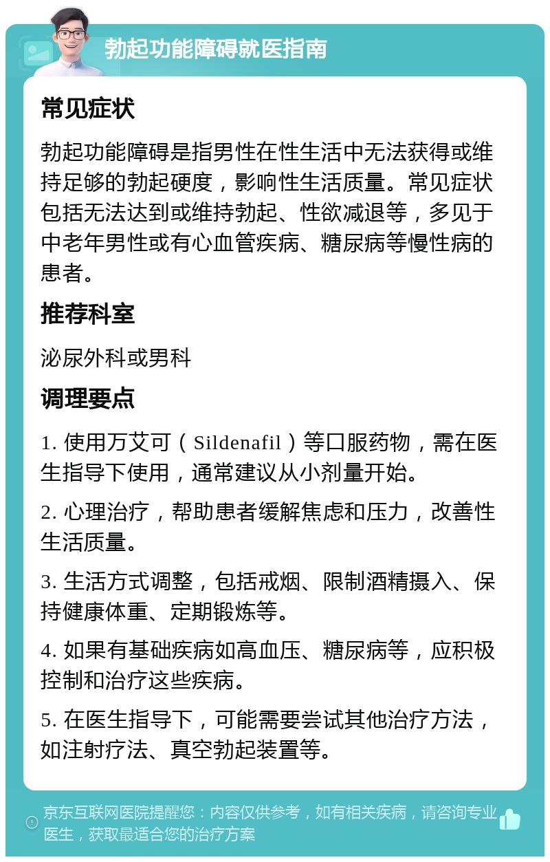 勃起功能障碍就医指南 常见症状 勃起功能障碍是指男性在性生活中无法获得或维持足够的勃起硬度，影响性生活质量。常见症状包括无法达到或维持勃起、性欲减退等，多见于中老年男性或有心血管疾病、糖尿病等慢性病的患者。 推荐科室 泌尿外科或男科 调理要点 1. 使用万艾可（Sildenafil）等口服药物，需在医生指导下使用，通常建议从小剂量开始。 2. 心理治疗，帮助患者缓解焦虑和压力，改善性生活质量。 3. 生活方式调整，包括戒烟、限制酒精摄入、保持健康体重、定期锻炼等。 4. 如果有基础疾病如高血压、糖尿病等，应积极控制和治疗这些疾病。 5. 在医生指导下，可能需要尝试其他治疗方法，如注射疗法、真空勃起装置等。