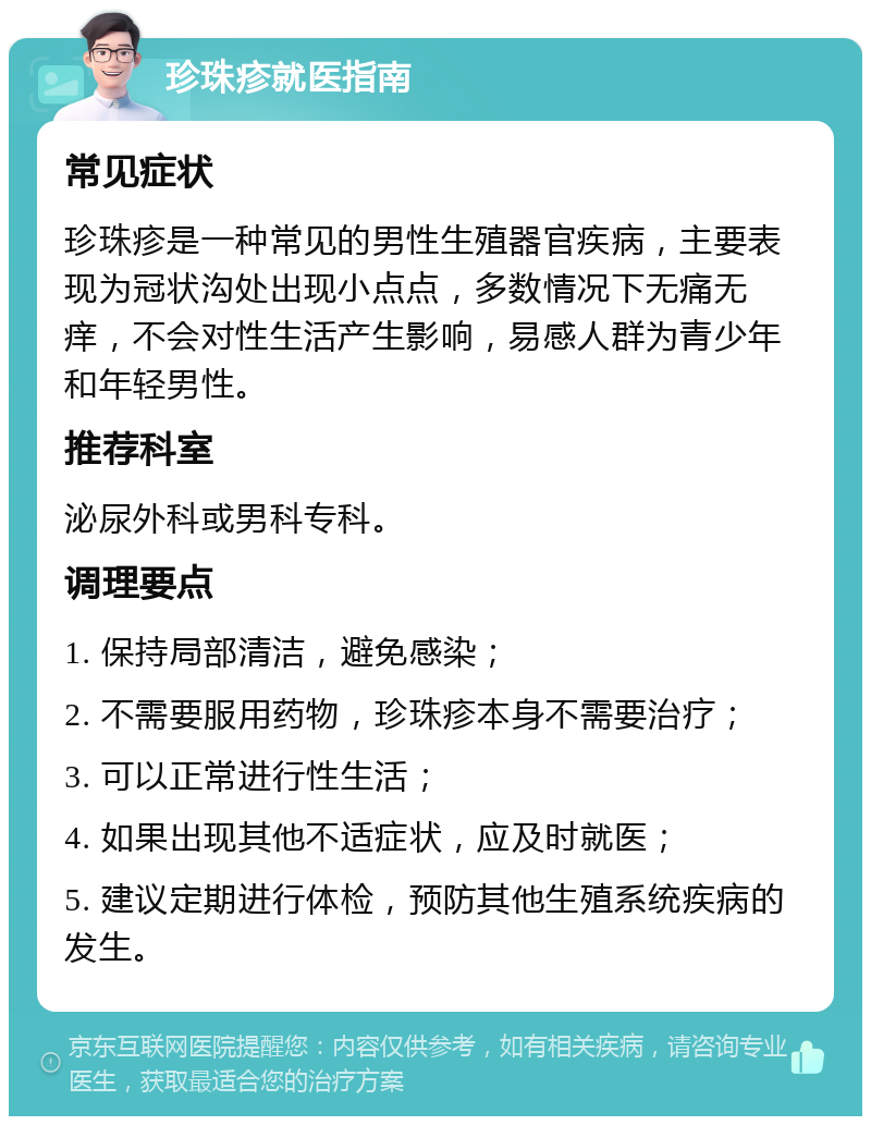 珍珠疹就医指南 常见症状 珍珠疹是一种常见的男性生殖器官疾病，主要表现为冠状沟处出现小点点，多数情况下无痛无痒，不会对性生活产生影响，易感人群为青少年和年轻男性。 推荐科室 泌尿外科或男科专科。 调理要点 1. 保持局部清洁，避免感染； 2. 不需要服用药物，珍珠疹本身不需要治疗； 3. 可以正常进行性生活； 4. 如果出现其他不适症状，应及时就医； 5. 建议定期进行体检，预防其他生殖系统疾病的发生。