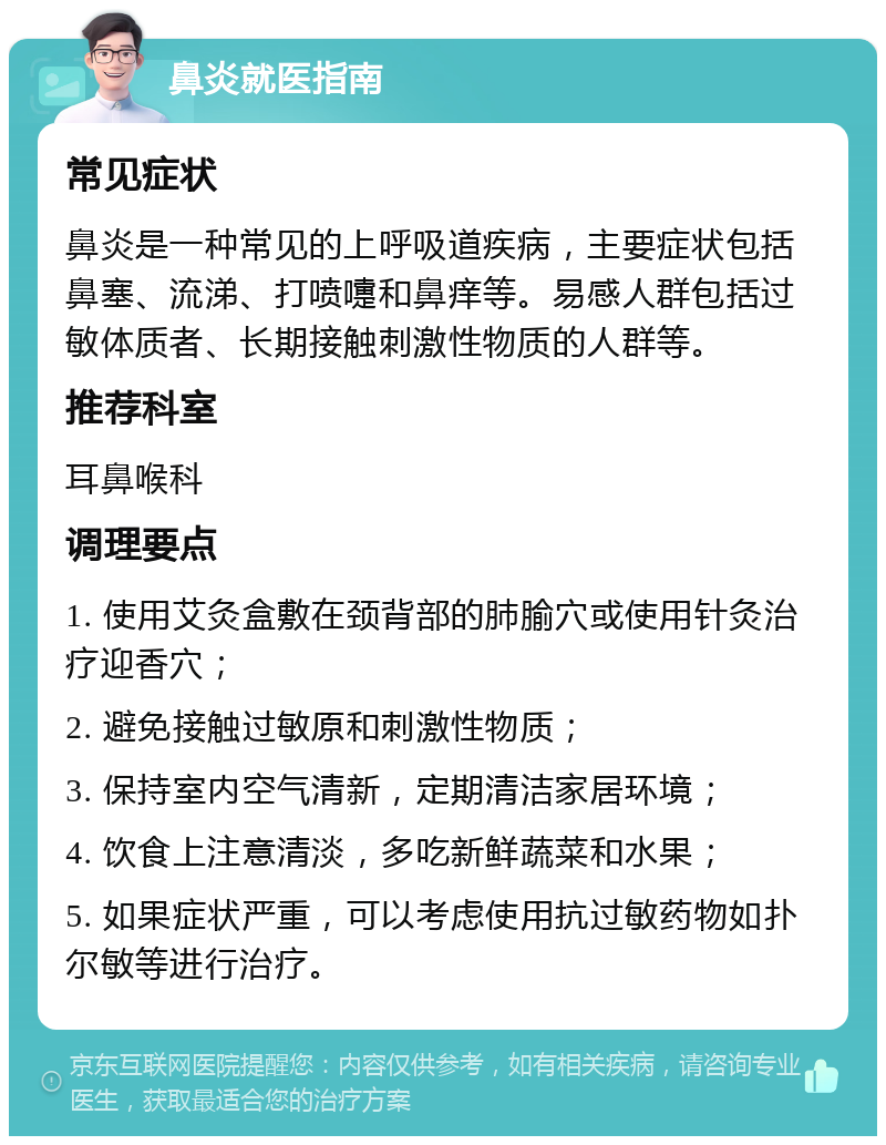 鼻炎就医指南 常见症状 鼻炎是一种常见的上呼吸道疾病，主要症状包括鼻塞、流涕、打喷嚏和鼻痒等。易感人群包括过敏体质者、长期接触刺激性物质的人群等。 推荐科室 耳鼻喉科 调理要点 1. 使用艾灸盒敷在颈背部的肺腧穴或使用针灸治疗迎香穴； 2. 避免接触过敏原和刺激性物质； 3. 保持室内空气清新，定期清洁家居环境； 4. 饮食上注意清淡，多吃新鲜蔬菜和水果； 5. 如果症状严重，可以考虑使用抗过敏药物如扑尔敏等进行治疗。