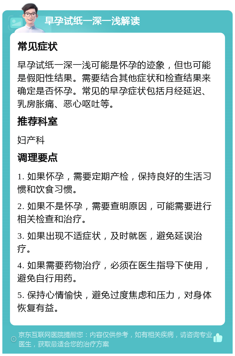 早孕试纸一深一浅解读 常见症状 早孕试纸一深一浅可能是怀孕的迹象，但也可能是假阳性结果。需要结合其他症状和检查结果来确定是否怀孕。常见的早孕症状包括月经延迟、乳房胀痛、恶心呕吐等。 推荐科室 妇产科 调理要点 1. 如果怀孕，需要定期产检，保持良好的生活习惯和饮食习惯。 2. 如果不是怀孕，需要查明原因，可能需要进行相关检查和治疗。 3. 如果出现不适症状，及时就医，避免延误治疗。 4. 如果需要药物治疗，必须在医生指导下使用，避免自行用药。 5. 保持心情愉快，避免过度焦虑和压力，对身体恢复有益。