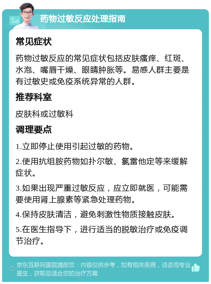 药物过敏反应处理指南 常见症状 药物过敏反应的常见症状包括皮肤瘙痒、红斑、水泡、嘴唇干燥、眼睛肿胀等。易感人群主要是有过敏史或免疫系统异常的人群。 推荐科室 皮肤科或过敏科 调理要点 1.立即停止使用引起过敏的药物。 2.使用抗组胺药物如扑尔敏、氯雷他定等来缓解症状。 3.如果出现严重过敏反应，应立即就医，可能需要使用肾上腺素等紧急处理药物。 4.保持皮肤清洁，避免刺激性物质接触皮肤。 5.在医生指导下，进行适当的脱敏治疗或免疫调节治疗。