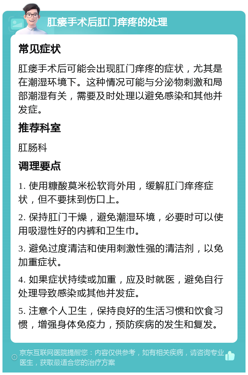 肛瘘手术后肛门痒疼的处理 常见症状 肛瘘手术后可能会出现肛门痒疼的症状，尤其是在潮湿环境下。这种情况可能与分泌物刺激和局部潮湿有关，需要及时处理以避免感染和其他并发症。 推荐科室 肛肠科 调理要点 1. 使用糠酸莫米松软膏外用，缓解肛门痒疼症状，但不要抹到伤口上。 2. 保持肛门干燥，避免潮湿环境，必要时可以使用吸湿性好的内裤和卫生巾。 3. 避免过度清洁和使用刺激性强的清洁剂，以免加重症状。 4. 如果症状持续或加重，应及时就医，避免自行处理导致感染或其他并发症。 5. 注意个人卫生，保持良好的生活习惯和饮食习惯，增强身体免疫力，预防疾病的发生和复发。