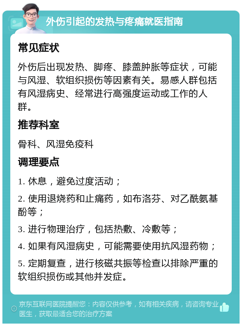 外伤引起的发热与疼痛就医指南 常见症状 外伤后出现发热、脚疼、膝盖肿胀等症状，可能与风湿、软组织损伤等因素有关。易感人群包括有风湿病史、经常进行高强度运动或工作的人群。 推荐科室 骨科、风湿免疫科 调理要点 1. 休息，避免过度活动； 2. 使用退烧药和止痛药，如布洛芬、对乙酰氨基酚等； 3. 进行物理治疗，包括热敷、冷敷等； 4. 如果有风湿病史，可能需要使用抗风湿药物； 5. 定期复查，进行核磁共振等检查以排除严重的软组织损伤或其他并发症。