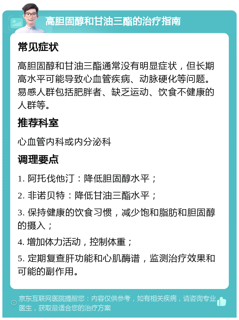 高胆固醇和甘油三酯的治疗指南 常见症状 高胆固醇和甘油三酯通常没有明显症状，但长期高水平可能导致心血管疾病、动脉硬化等问题。易感人群包括肥胖者、缺乏运动、饮食不健康的人群等。 推荐科室 心血管内科或内分泌科 调理要点 1. 阿托伐他汀：降低胆固醇水平； 2. 非诺贝特：降低甘油三酯水平； 3. 保持健康的饮食习惯，减少饱和脂肪和胆固醇的摄入； 4. 增加体力活动，控制体重； 5. 定期复查肝功能和心肌酶谱，监测治疗效果和可能的副作用。