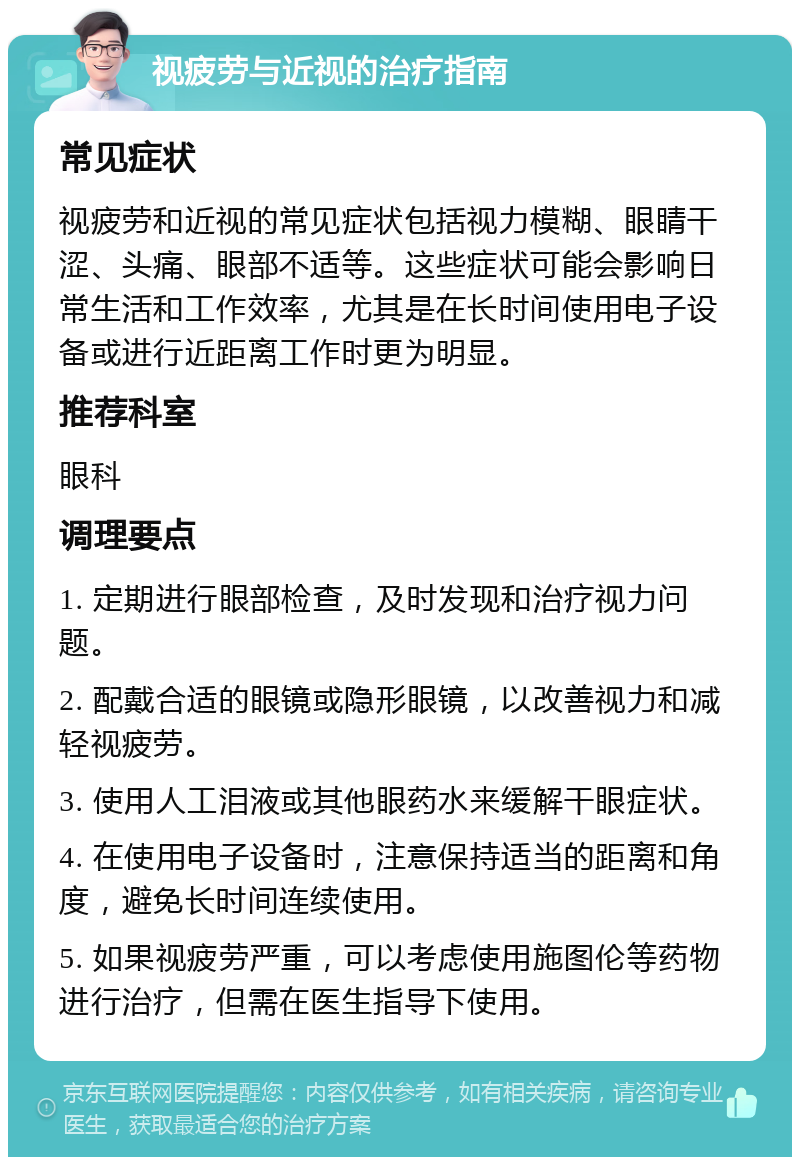 视疲劳与近视的治疗指南 常见症状 视疲劳和近视的常见症状包括视力模糊、眼睛干涩、头痛、眼部不适等。这些症状可能会影响日常生活和工作效率，尤其是在长时间使用电子设备或进行近距离工作时更为明显。 推荐科室 眼科 调理要点 1. 定期进行眼部检查，及时发现和治疗视力问题。 2. 配戴合适的眼镜或隐形眼镜，以改善视力和减轻视疲劳。 3. 使用人工泪液或其他眼药水来缓解干眼症状。 4. 在使用电子设备时，注意保持适当的距离和角度，避免长时间连续使用。 5. 如果视疲劳严重，可以考虑使用施图伦等药物进行治疗，但需在医生指导下使用。